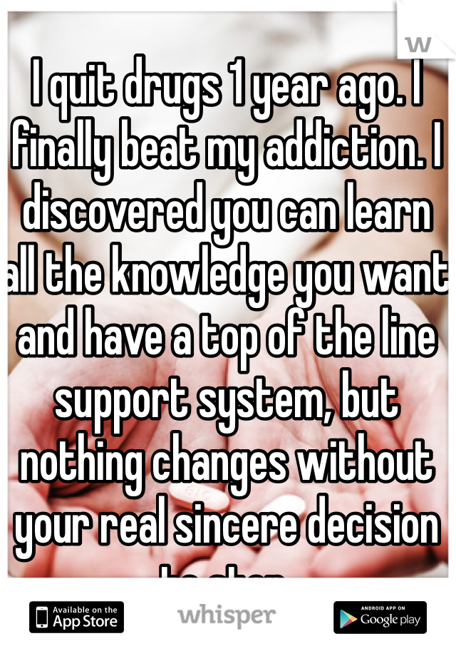 I quit drugs 1 year ago. I finally beat my addiction. I discovered you can learn all the knowledge you want and have a top of the line support system, but nothing changes without your real sincere decision to stop.