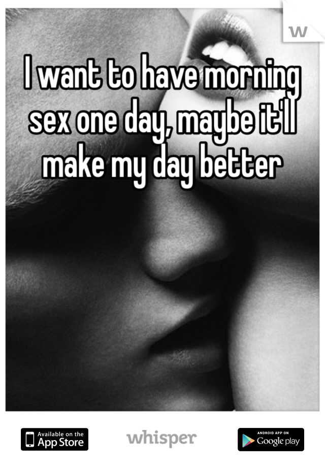 I want to have morning sex one day, maybe it'll make my day better