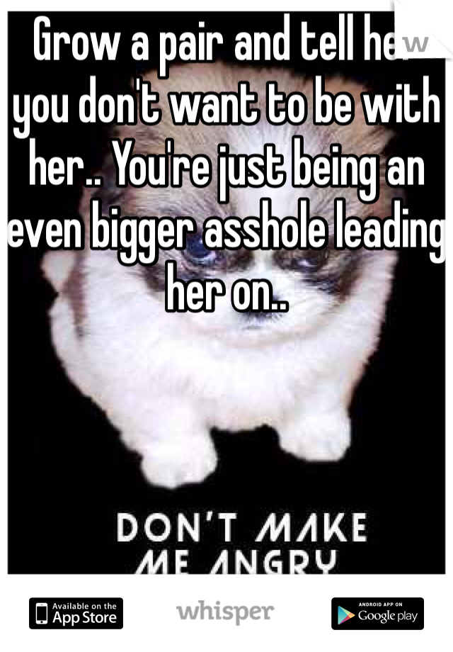 Grow a pair and tell her you don't want to be with her.. You're just being an even bigger asshole leading her on..