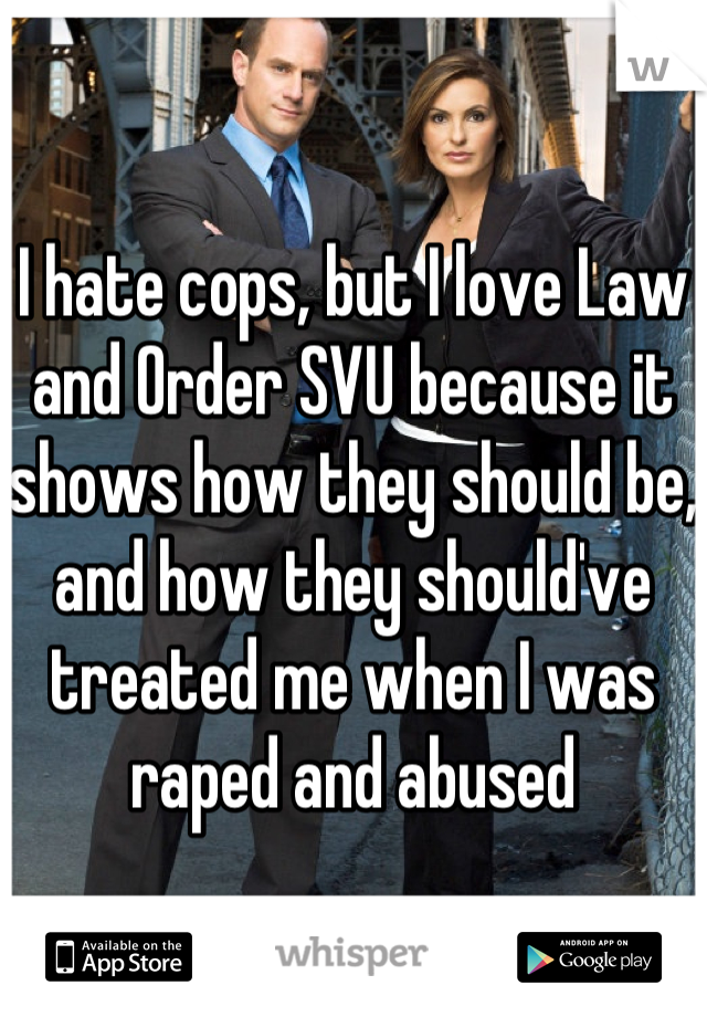 I hate cops, but I love Law and Order SVU because it shows how they should be, and how they should've treated me when I was raped and abused