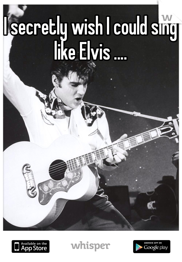 I secretly wish I could sing like Elvis ....