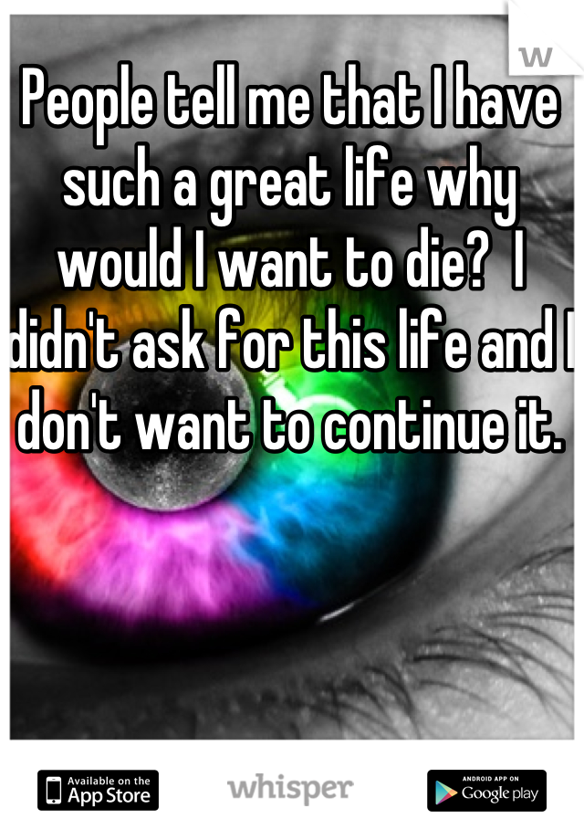 People tell me that I have such a great life why would I want to die?  I didn't ask for this life and I don't want to continue it.