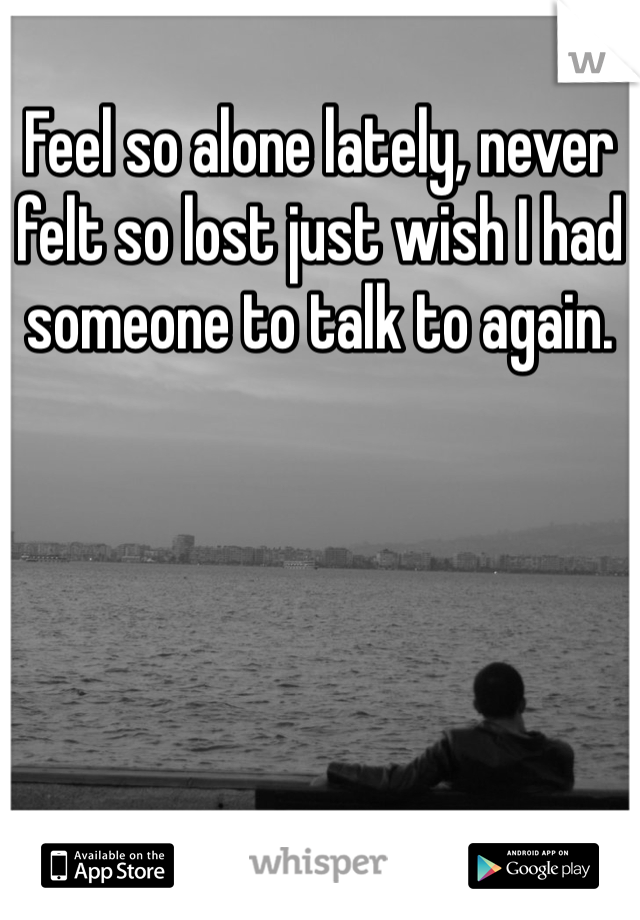 Feel so alone lately, never felt so lost just wish I had someone to talk to again. 
