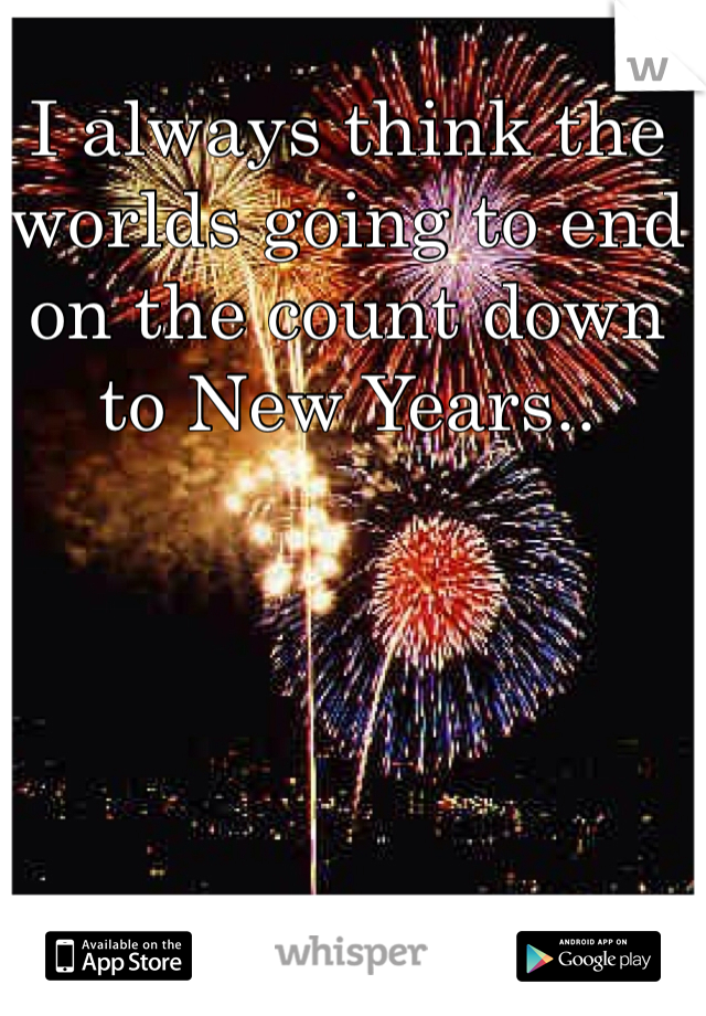 I always think the worlds going to end on the count down to New Years.. 