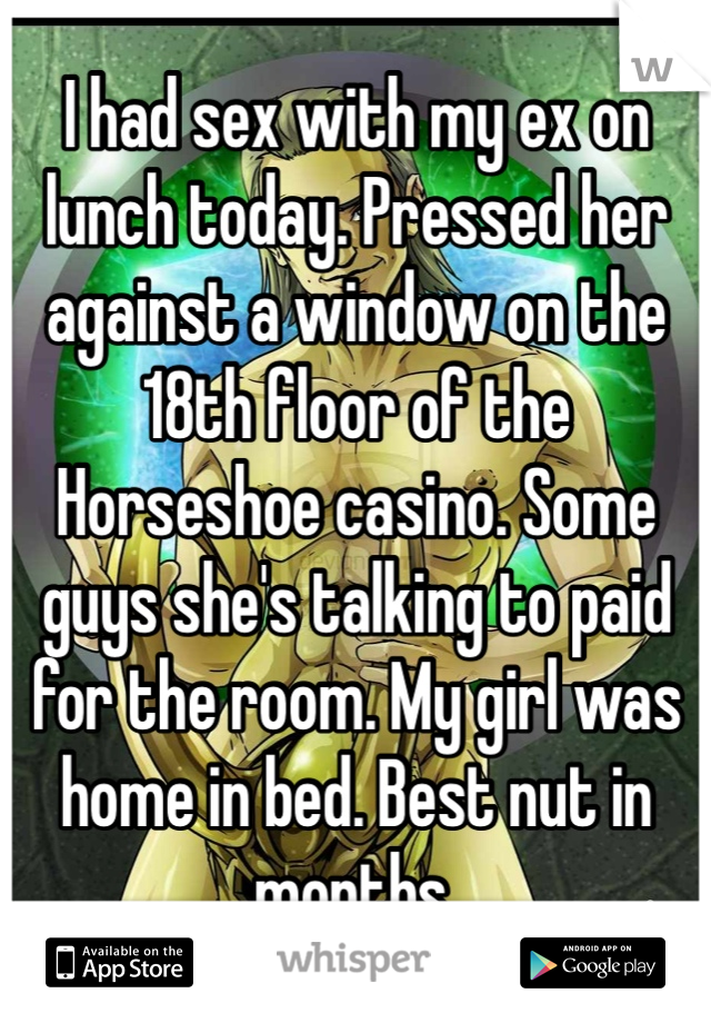 I had sex with my ex on lunch today. Pressed her against a window on the 18th floor of the Horseshoe casino. Some guys she's talking to paid for the room. My girl was home in bed. Best nut in months. 