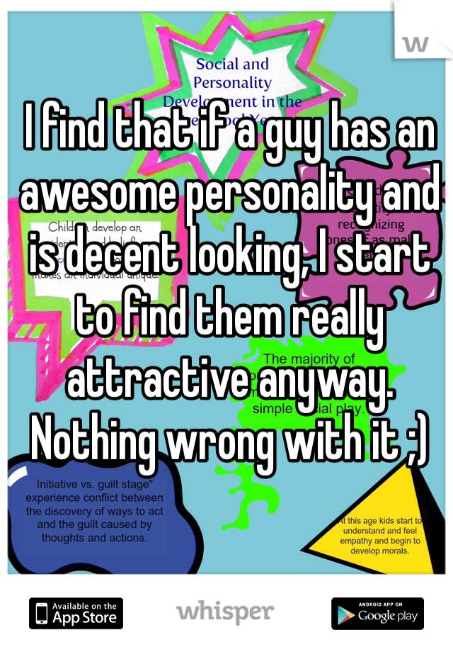 I find that if a guy has an awesome personality and is decent looking, I start to find them really attractive anyway. Nothing wrong with it ;)