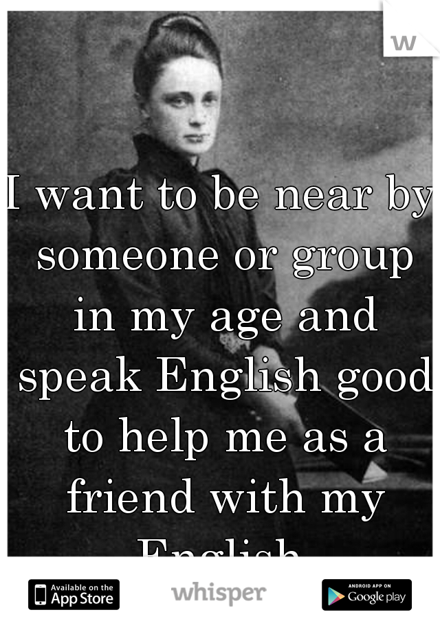 I want to be near by someone or group in my age and speak English good to help me as a friend with my English 
