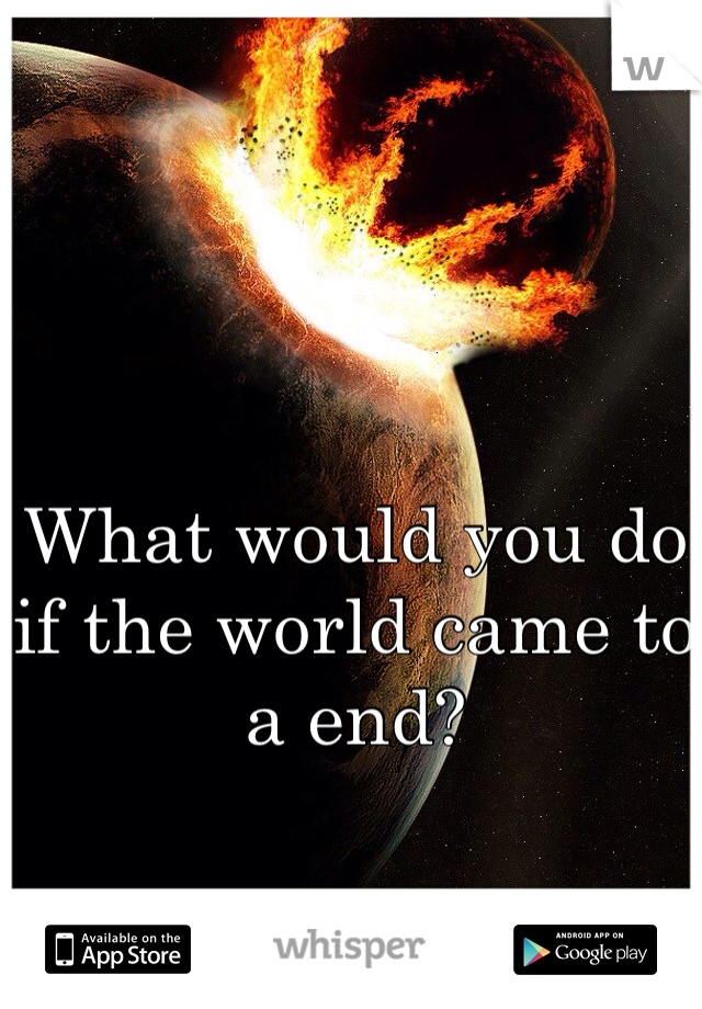 What would you do if the world came to a end?