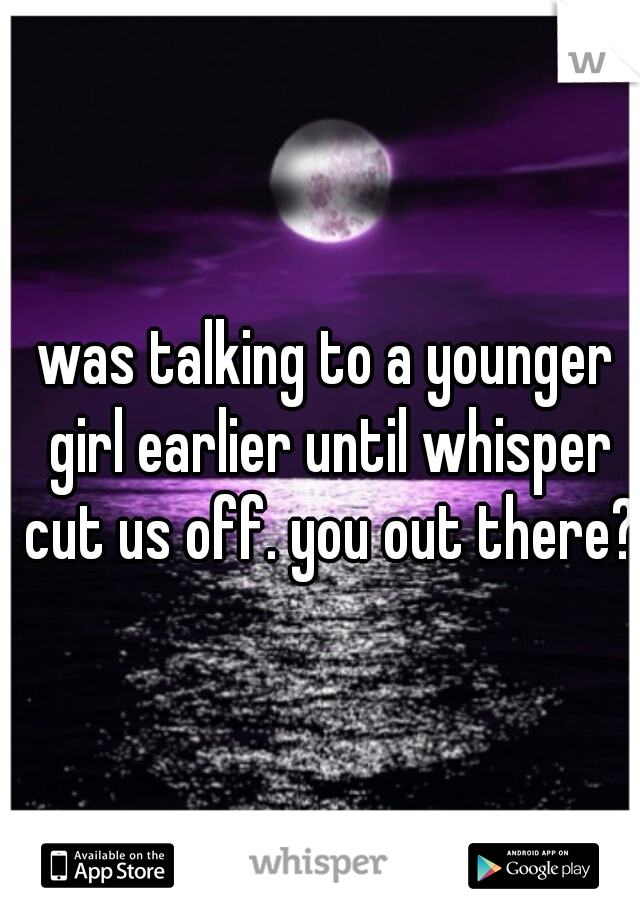 was talking to a younger girl earlier until whisper cut us off. you out there?