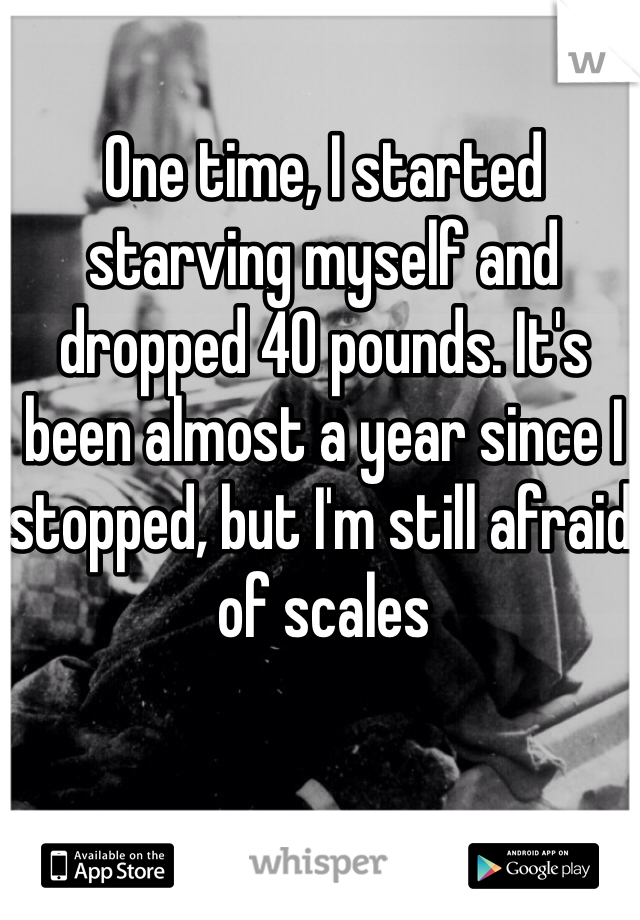 One time, I started starving myself and dropped 40 pounds. It's been almost a year since I stopped, but I'm still afraid of scales