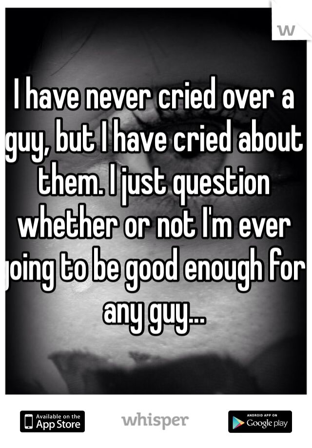 I have never cried over a guy, but I have cried about them. I just question whether or not I'm ever going to be good enough for any guy...