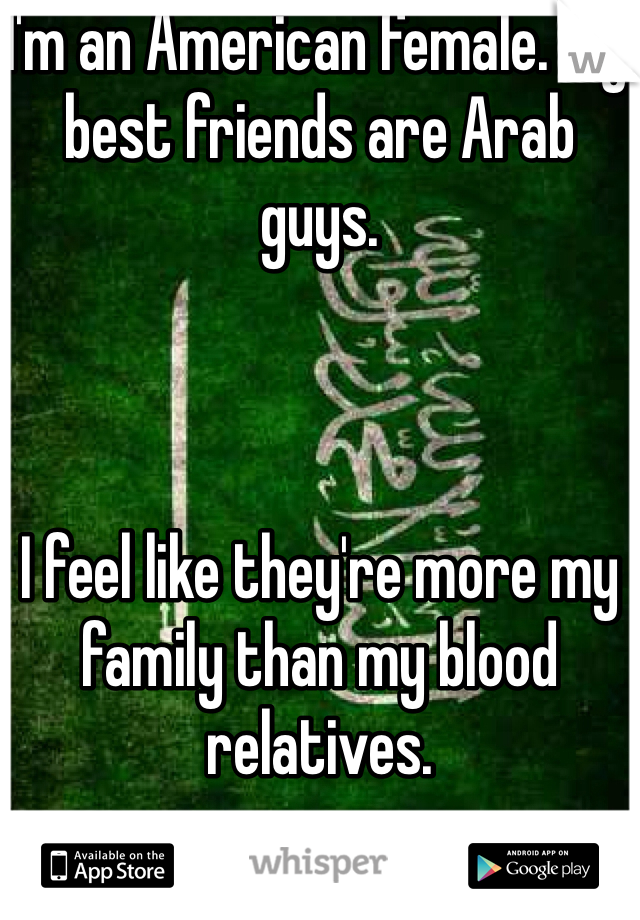 I'm an American female. My best friends are Arab guys. 



I feel like they're more my family than my blood relatives.