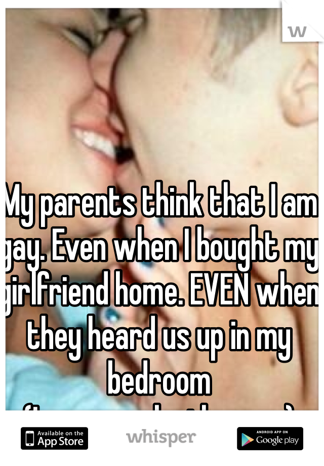 My parents think that I am gay. Even when I bought my girlfriend home. EVEN when they heard us up in my bedroom 
(I am a guy by the way) 