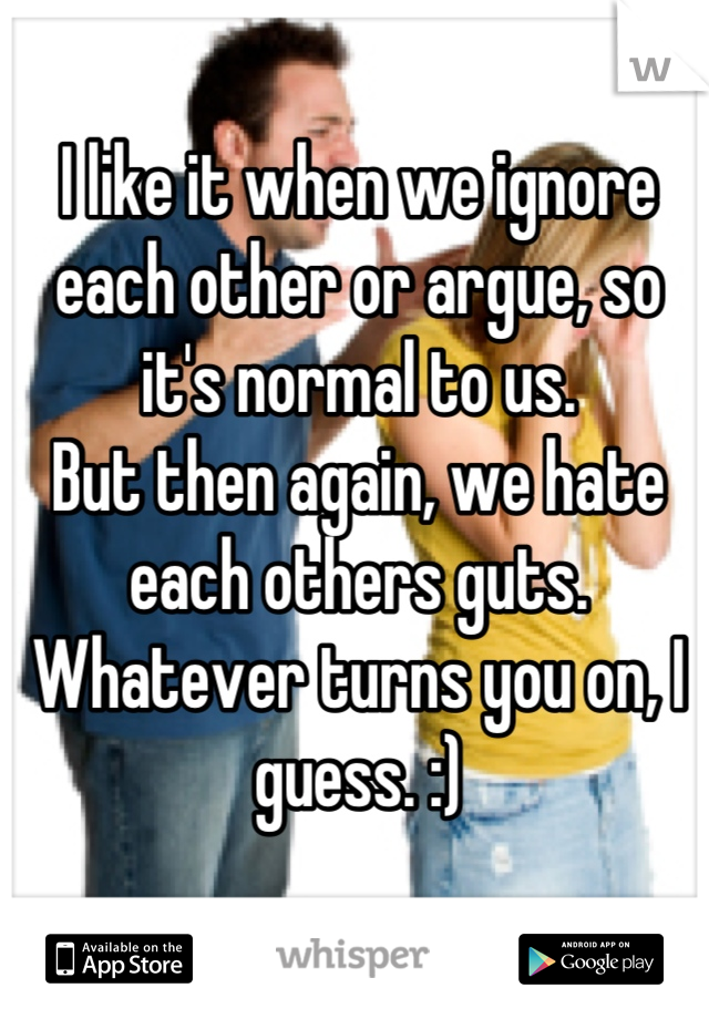 I like it when we ignore each other or argue, so it's normal to us.
But then again, we hate each others guts.
Whatever turns you on, I guess. :)