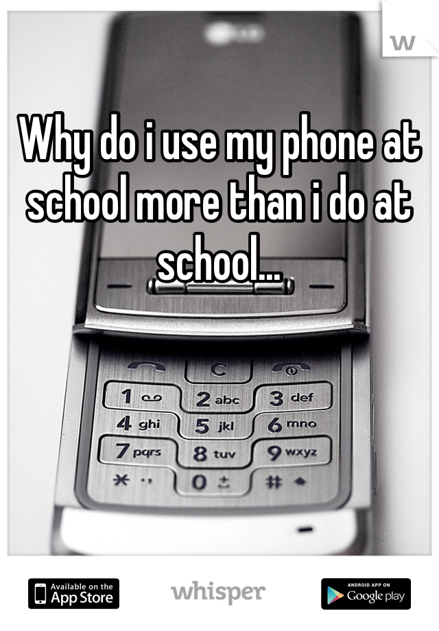 Why do i use my phone at school more than i do at school...