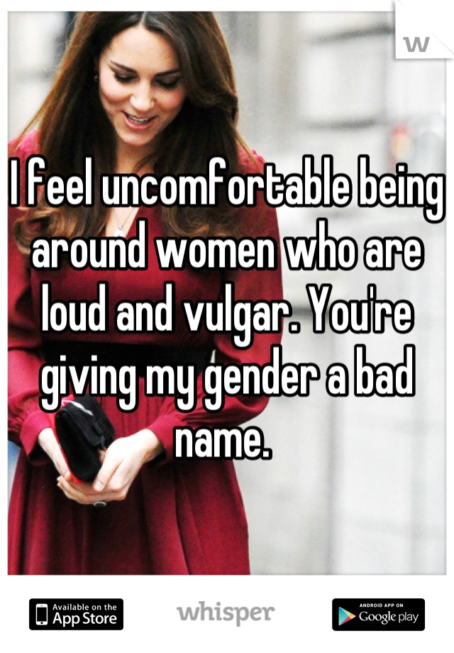 I feel uncomfortable being around women who are loud and vulgar. You're giving my gender a bad name. 