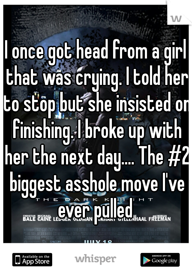 I once got head from a girl that was crying. I told her to stop but she insisted on finishing. I broke up with her the next day.... The #2 biggest asshole move I've ever pulled 