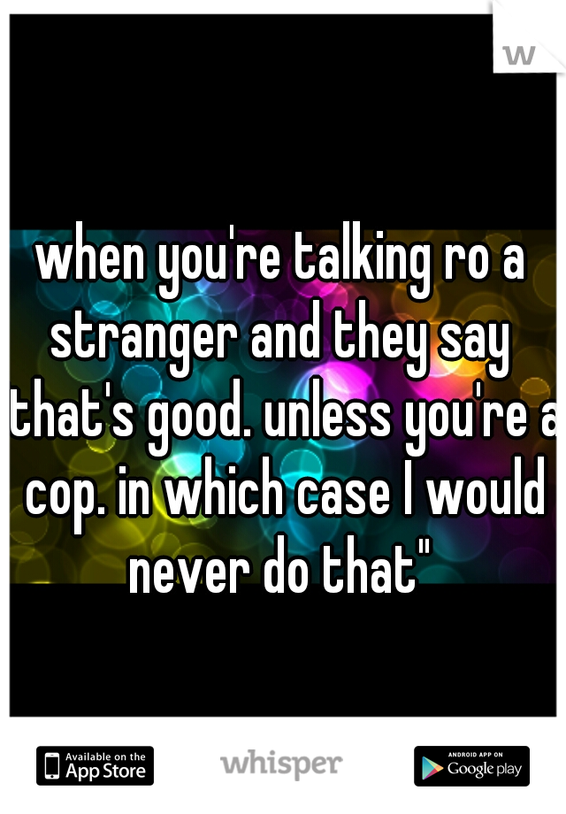 when you're talking ro a stranger and they say 
"that's good. unless you're a cop. in which case I would never do that" 