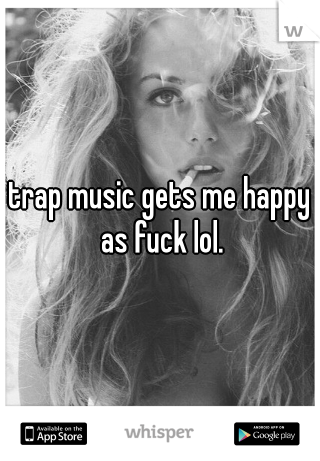 trap music gets me happy as fuck lol.