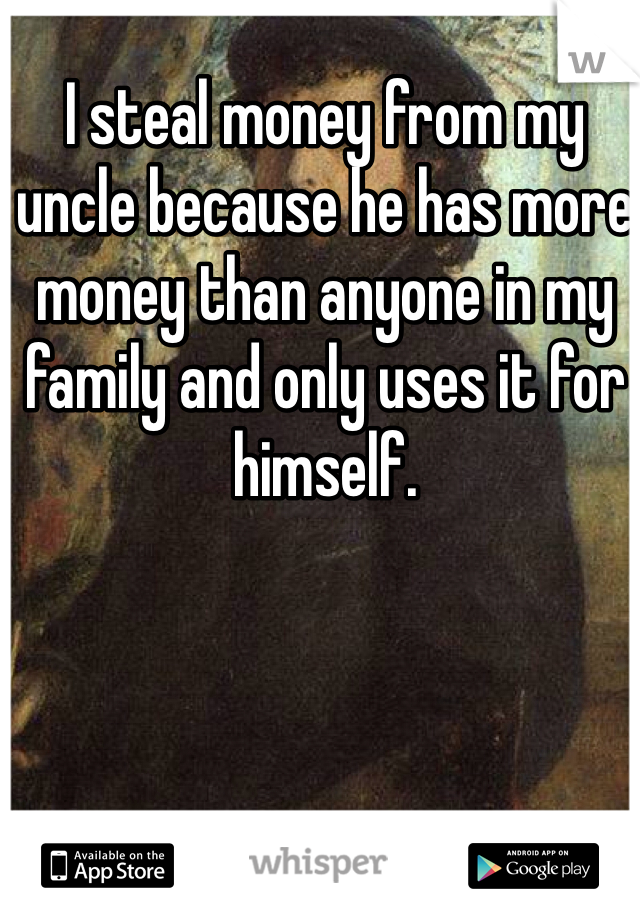 I steal money from my uncle because he has more money than anyone in my family and only uses it for himself.