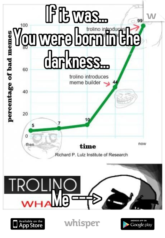 If it was...
You were born in the darkness...





Me --->