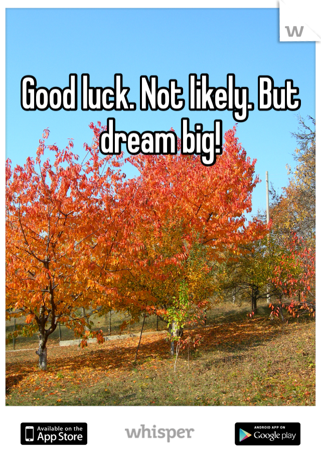 Good luck. Not likely. But dream big!