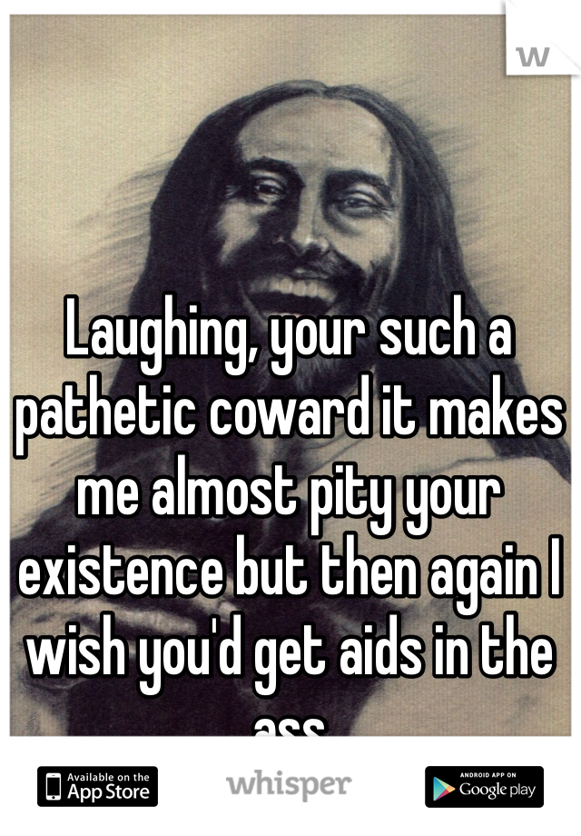 Laughing, your such a pathetic coward it makes me almost pity your existence but then again I wish you'd get aids in the ass