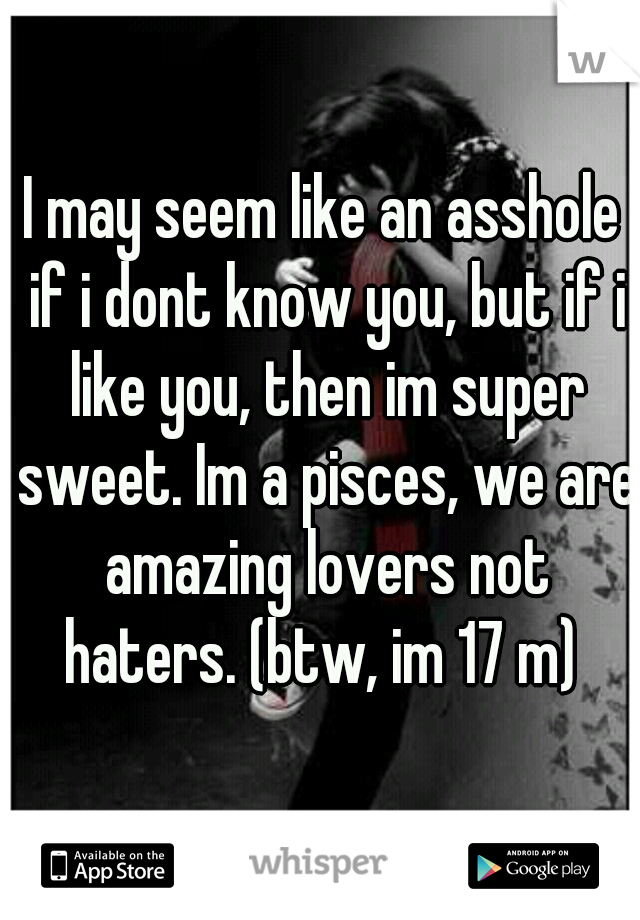 I may seem like an asshole if i dont know you, but if i like you, then im super sweet. Im a pisces, we are amazing lovers not haters. (btw, im 17 m) 