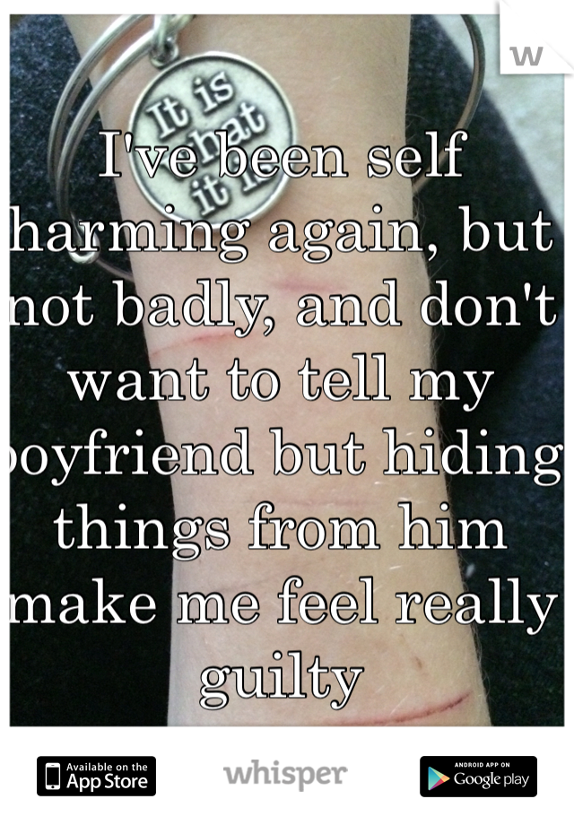I've been self harming again, but not badly, and don't want to tell my boyfriend but hiding things from him make me feel really guilty