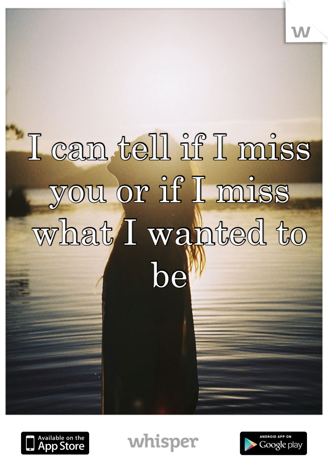 I can tell if I miss you or if I miss what I wanted to be