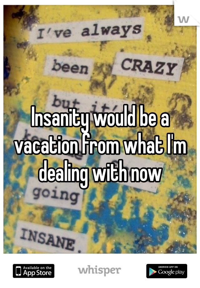 Insanity would be a vacation from what I'm dealing with now 