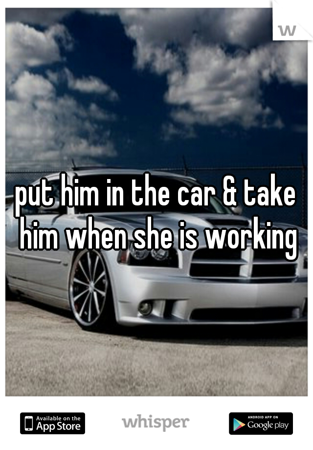 put him in the car & take him when she is working