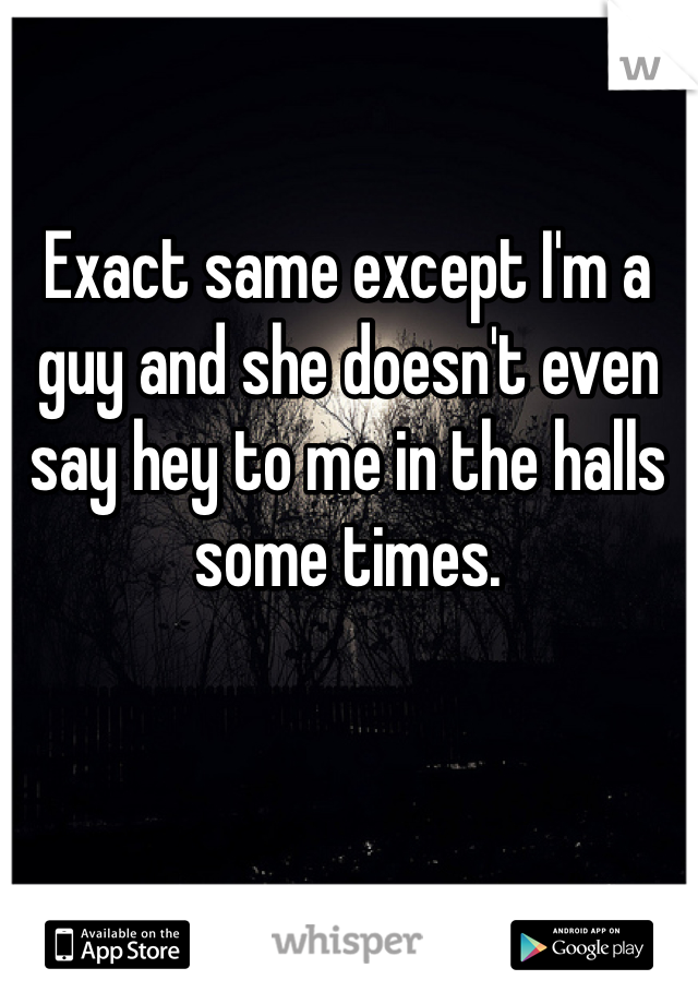 Exact same except I'm a guy and she doesn't even say hey to me in the halls some times.