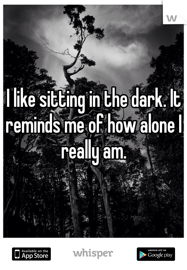 I like sitting in the dark. It reminds me of how alone I really am. 