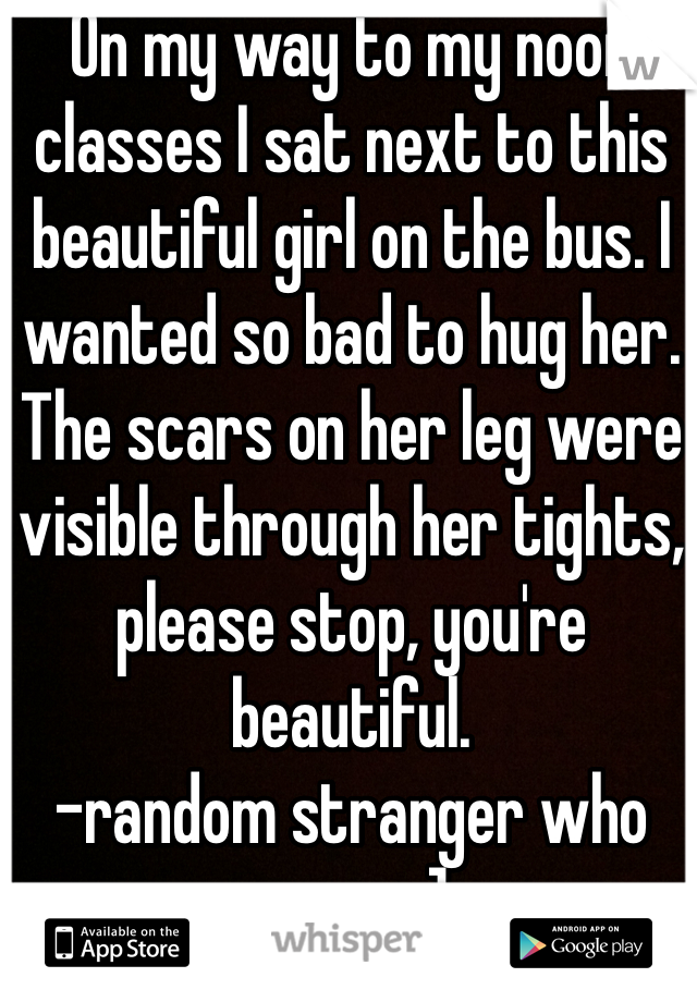On my way to my noon classes I sat next to this beautiful girl on the bus. I wanted so bad to hug her. The scars on her leg were visible through her tights, please stop, you're beautiful. 
-random stranger who cares :]
