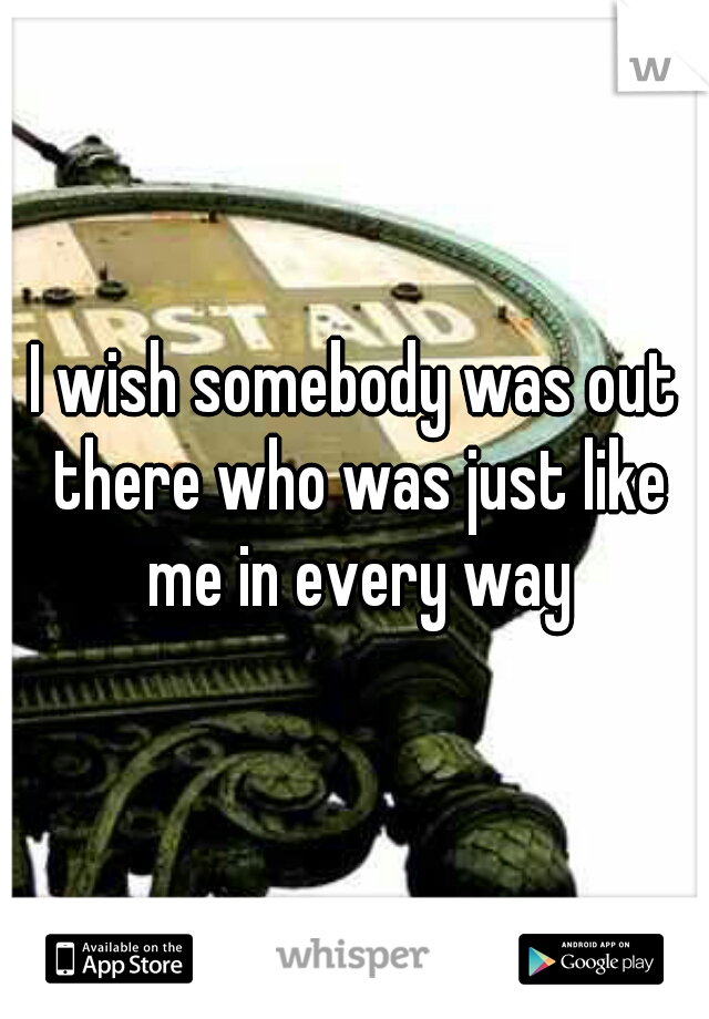 I wish somebody was out there who was just like me in every way