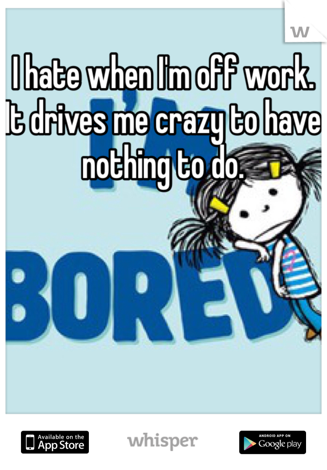 I hate when I'm off work. It drives me crazy to have nothing to do.