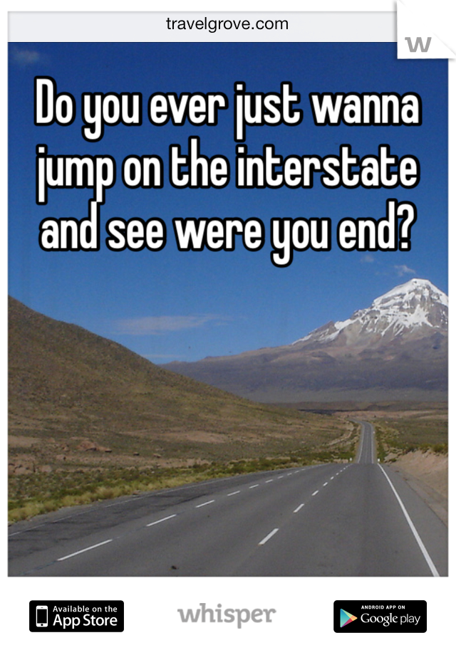 Do you ever just wanna jump on the interstate and see were you end?