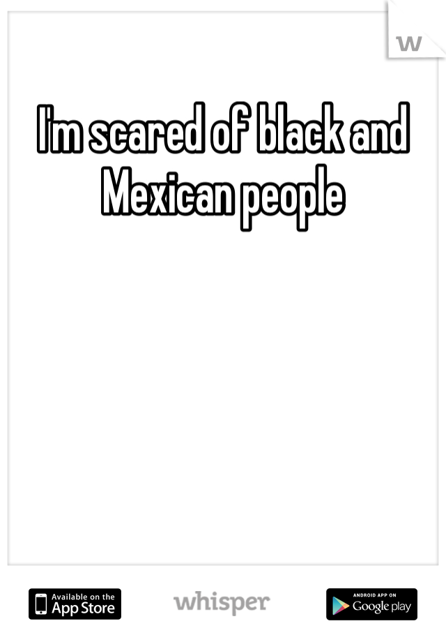 I'm scared of black and Mexican people