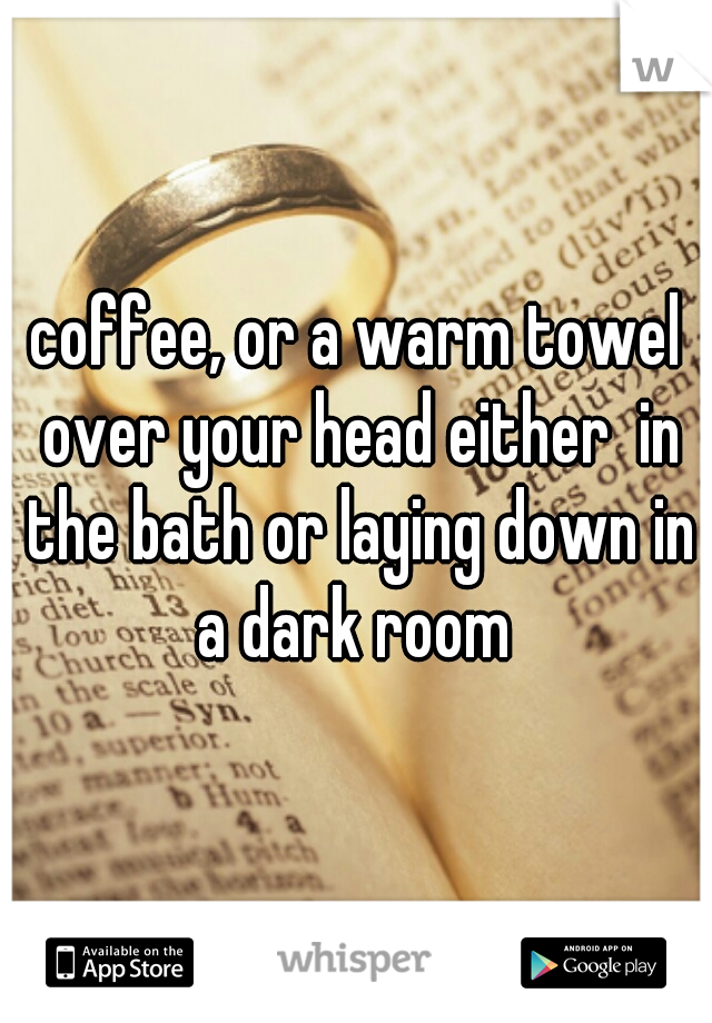coffee, or a warm towel over your head either  in the bath or laying down in a dark room 