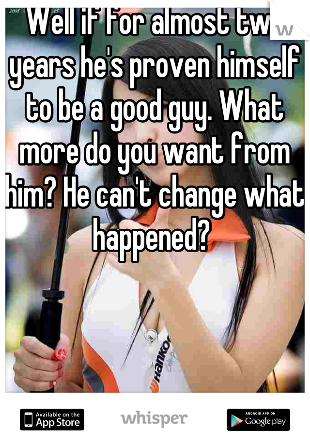 Well if for almost two years he's proven himself to be a good guy. What more do you want from him? He can't change what happened? 