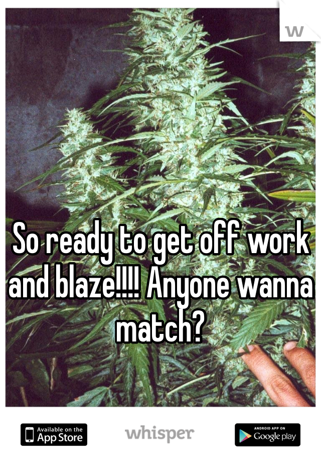 So ready to get off work and blaze!!!! Anyone wanna match?