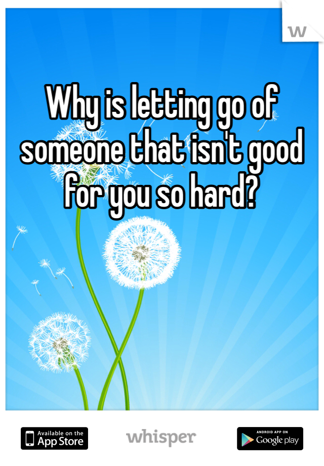 Why is letting go of someone that isn't good for you so hard? 