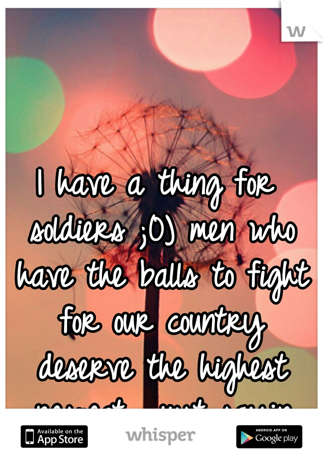 I have a thing for soldiers ;0) men who have the balls to fight for our country deserve the highest respect... just sayin