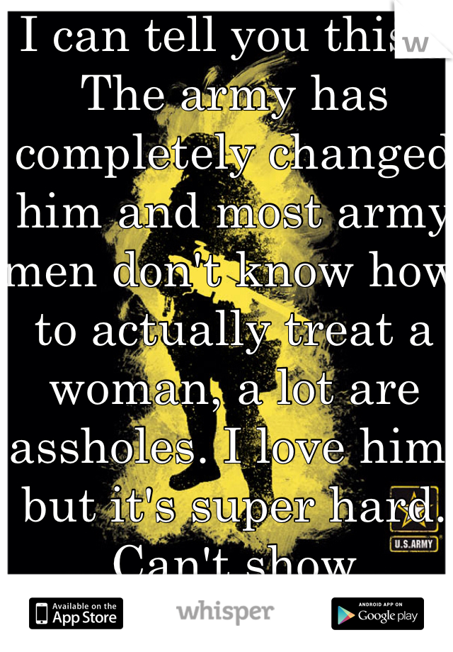 I can tell you this... The army has completely changed him and most army men don't know how to actually treat a woman, a lot are assholes. I love him, but it's super hard. Can't show weakness. 