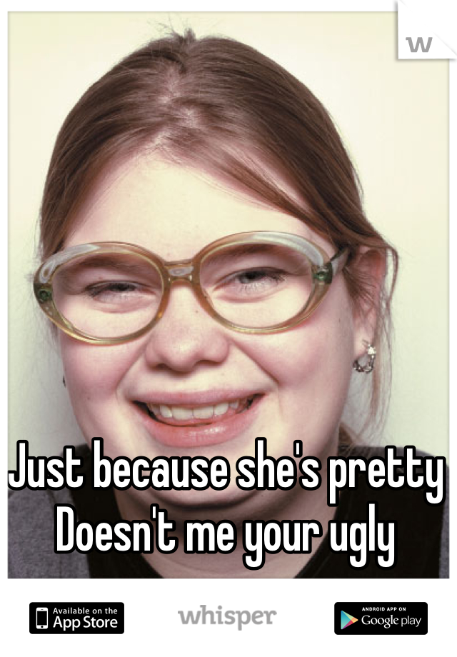 Just because she's pretty
Doesn't me your ugly