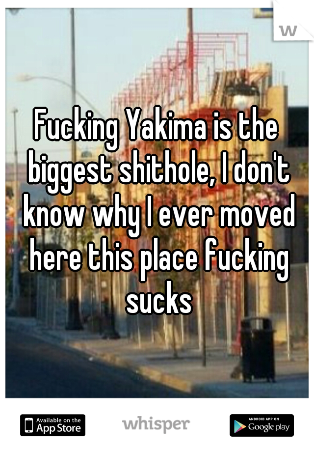 Fucking Yakima is the biggest shithole, I don't know why I ever moved here this place fucking sucks