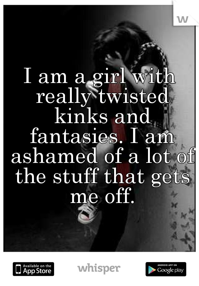 I am a girl with really twisted kinks and fantasies. I am ashamed of a lot of the stuff that gets me off.