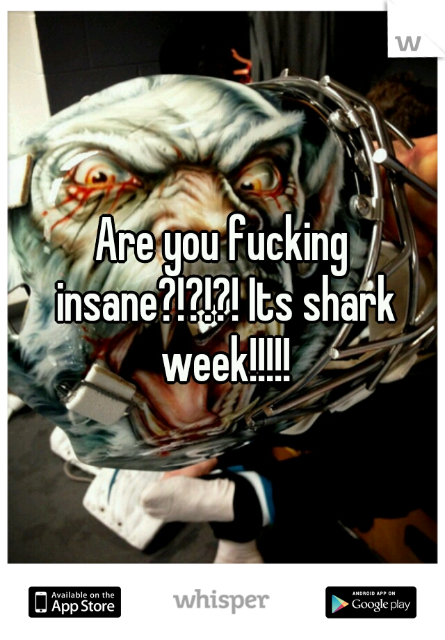 Are you fucking insane?!?!?! Its shark week!!!!!