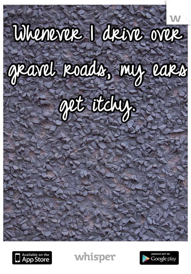 Whenever I drive over gravel roads, my ears get itchy. 